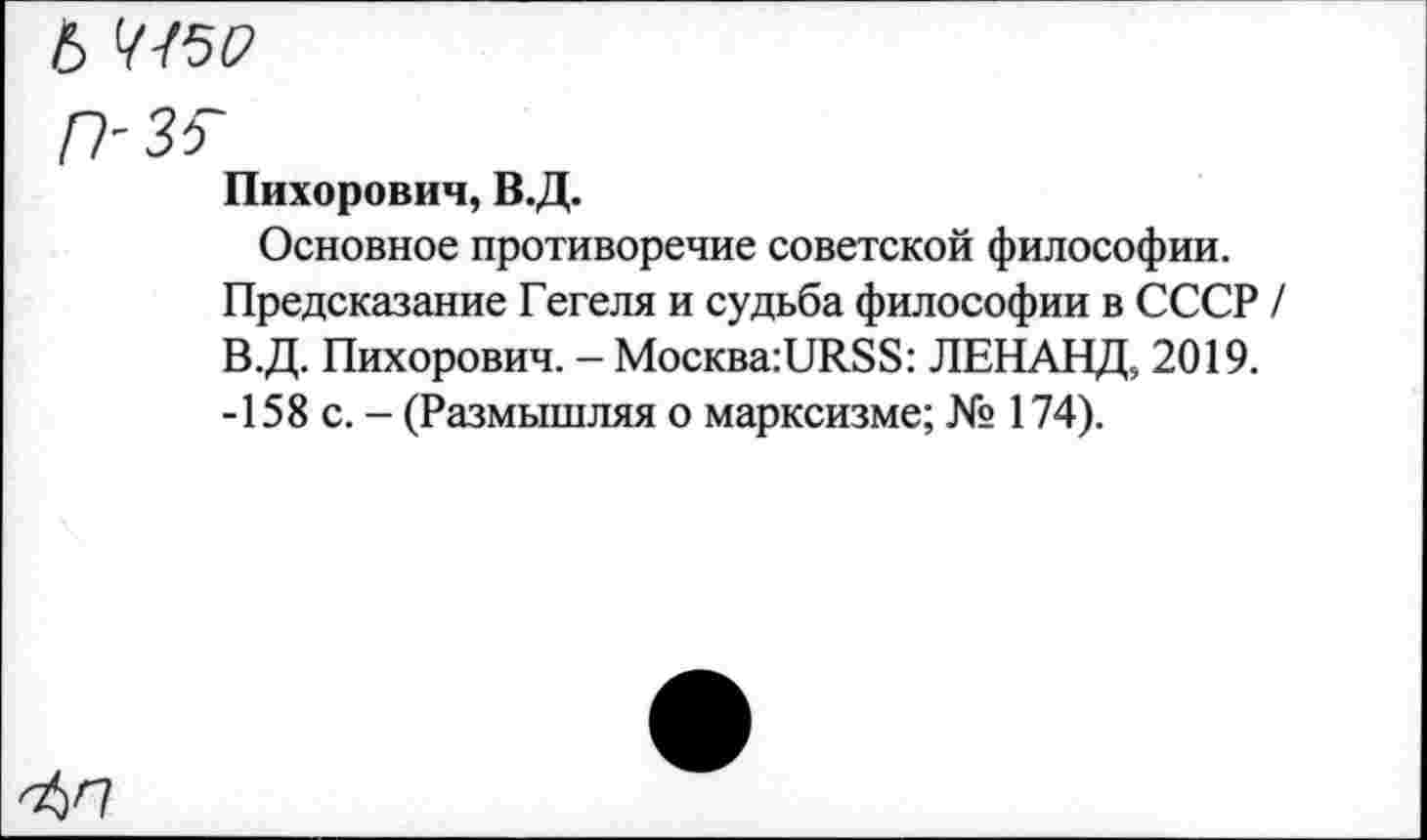 ﻿Ь
р-зг
Пихорович, В.Д.
Основное противоречие советской философии. Предсказание Гегеля и судьба философии в СССР / В.Д. Пихорович. - MocKBa:URSS: ЛЕНАНД, 2019. -158 с. - (Размышляя о марксизме; № 174).